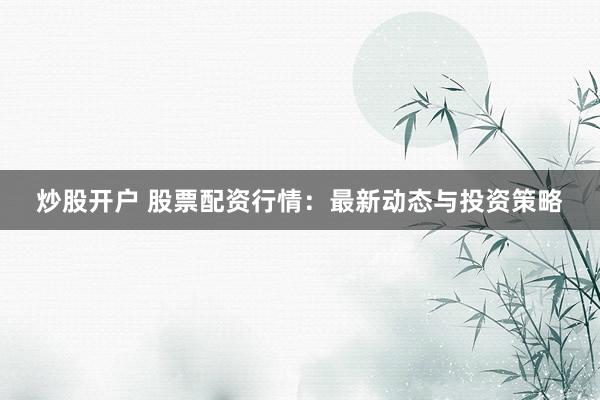 炒股开户 股票配资行情：最新动态与投资策略