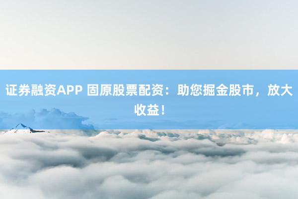 证券融资APP 固原股票配资：助您掘金股市，放大收益！