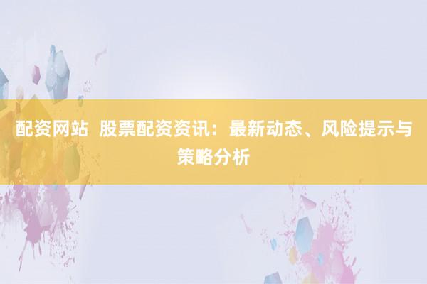 配资网站  股票配资资讯：最新动态、风险提示与策略分析