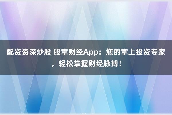 配资资深炒股 股掌财经App：您的掌上投资专家，轻松掌握财经脉搏！