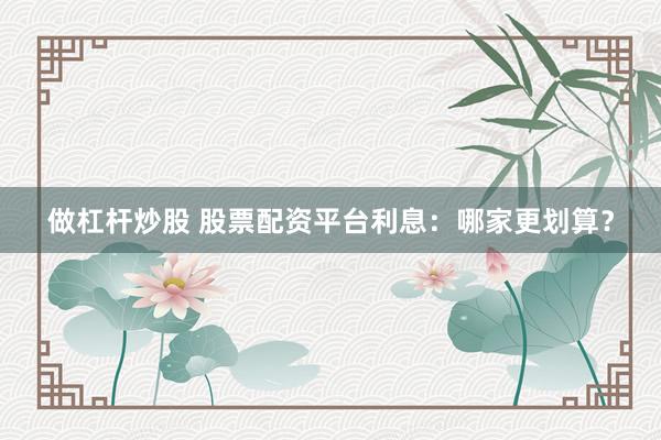 做杠杆炒股 股票配资平台利息：哪家更划算？