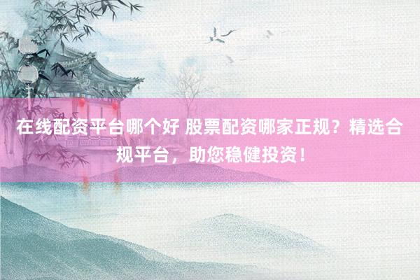 在线配资平台哪个好 股票配资哪家正规？精选合规平台，助您稳健投资！