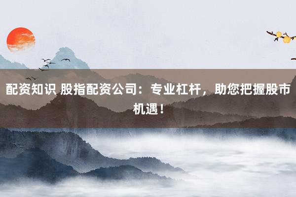 配资知识 股指配资公司：专业杠杆，助您把握股市机遇！