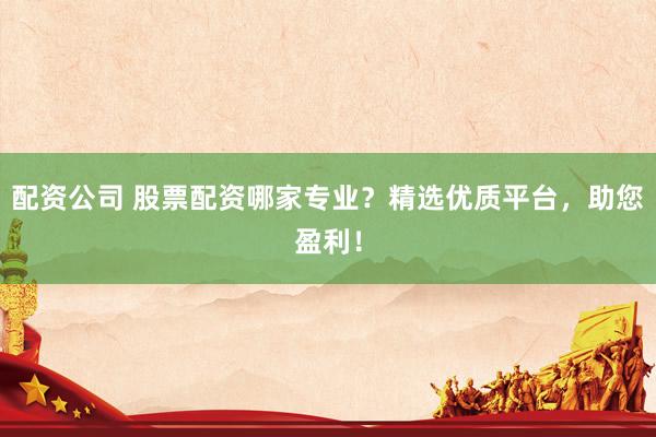 配资公司 股票配资哪家专业？精选优质平台，助您盈利！