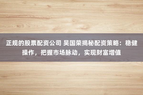正规的股票配资公司 吴国荣揭秘配资策略：稳健操作，把握市场脉动，实现财富增值