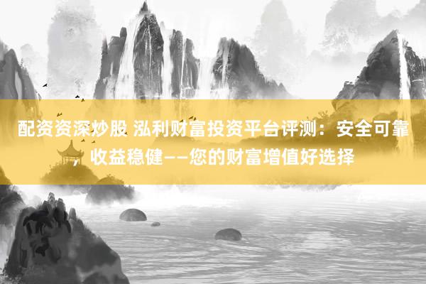 配资资深炒股 泓利财富投资平台评测：安全可靠，收益稳健——您的财富增值好选择