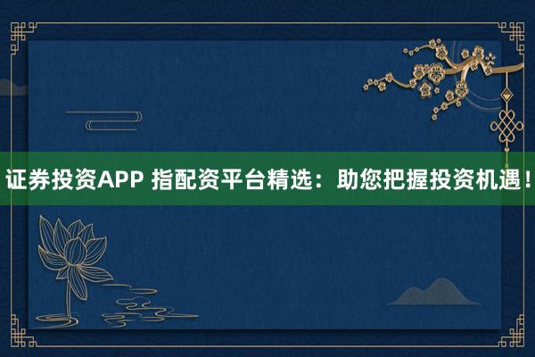 证券投资APP 指配资平台精选：助您把握投资机遇！