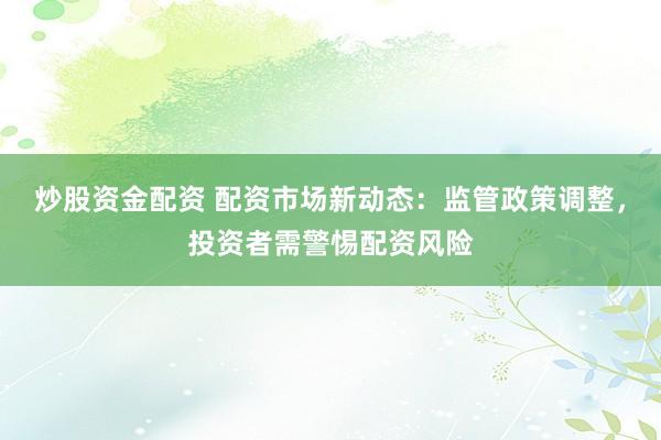炒股资金配资 配资市场新动态：监管政策调整，投资者需警惕配资风险