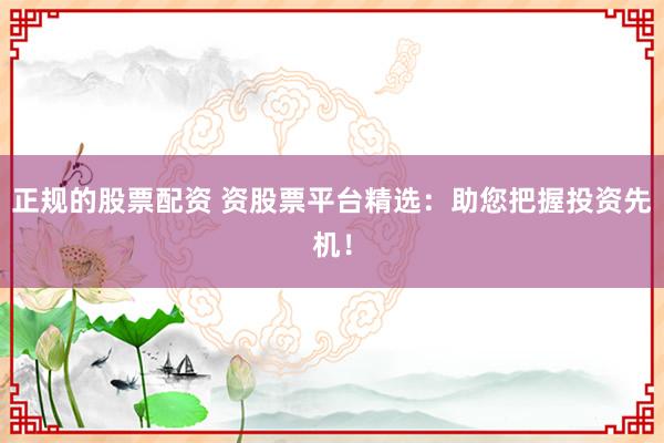 正规的股票配资 资股票平台精选：助您把握投资先机！