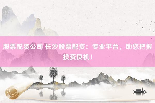 股票配资公司 长沙股票配资：专业平台，助您把握投资良机！