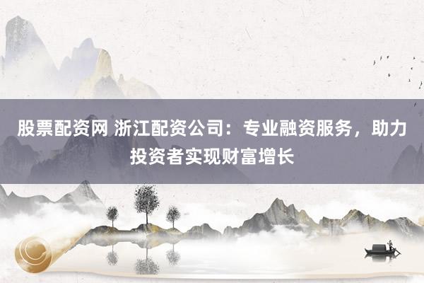 股票配资网 浙江配资公司：专业融资服务，助力投资者实现财富增长