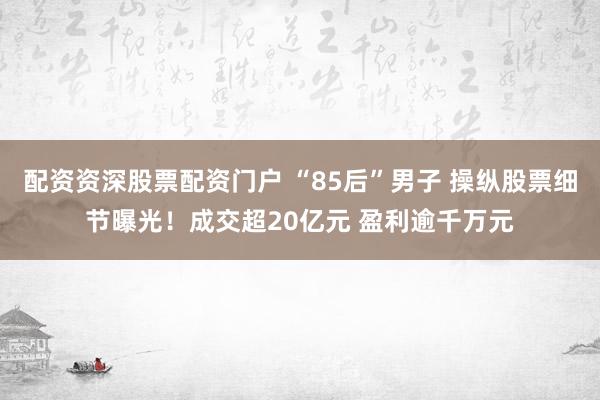 配资资深股票配资门户 “85后”男子 操纵股票细节曝光！成交超20亿元 盈利逾千万元