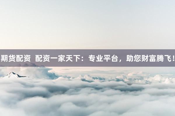 期货配资  配资一家天下：专业平台，助您财富腾飞！