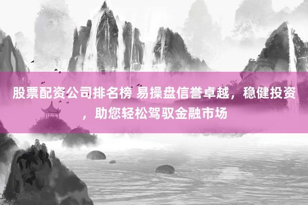 股票配资公司排名榜 易操盘信誉卓越，稳健投资，助您轻松驾驭金融市场