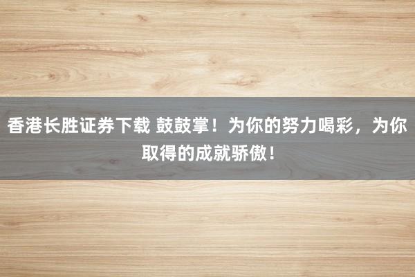 香港长胜证券下载 鼓鼓掌！为你的努力喝彩，为你取得的成就骄傲！