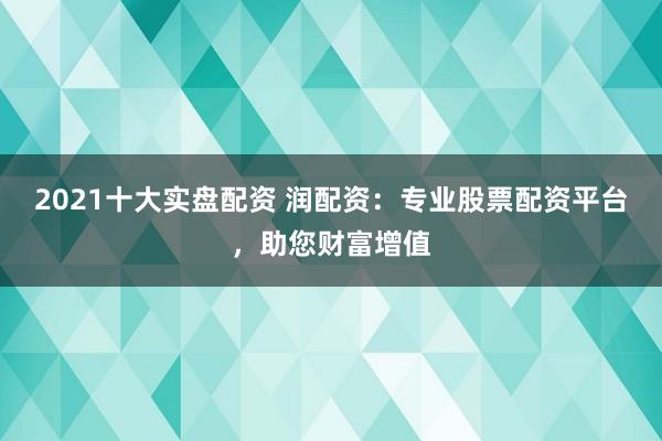 2021十大实盘配资 润配资：专业股票配资平台，助您财富增值
