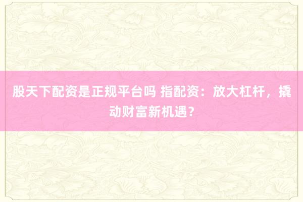 股天下配资是正规平台吗 指配资：放大杠杆，撬动财富新机遇？
