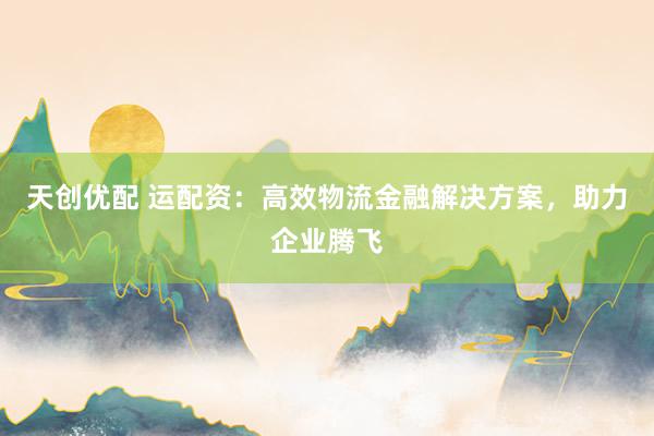 天创优配 运配资：高效物流金融解决方案，助力企业腾飞