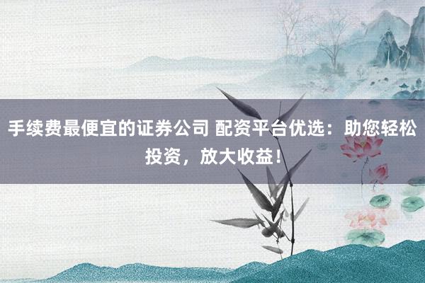 手续费最便宜的证券公司 配资平台优选：助您轻松投资，放大收益！