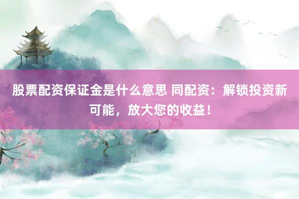 股票配资保证金是什么意思 同配资：解锁投资新可能，放大您的收益！