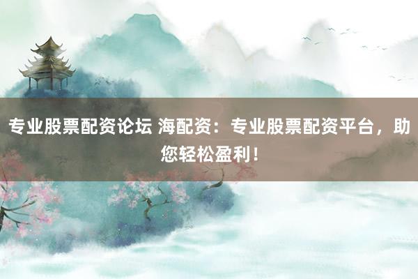 专业股票配资论坛 海配资：专业股票配资平台，助您轻松盈利！