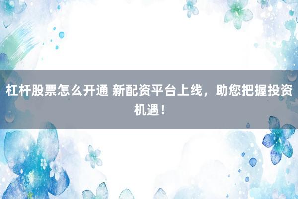 杠杆股票怎么开通 新配资平台上线，助您把握投资机遇！