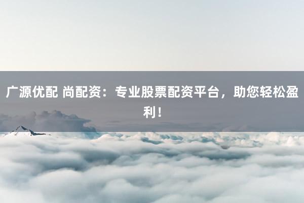 广源优配 尚配资：专业股票配资平台，助您轻松盈利！