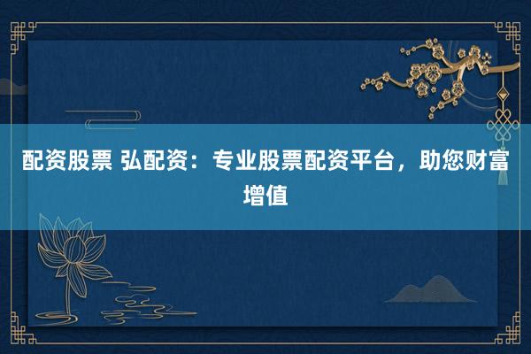 配资股票 弘配资：专业股票配资平台，助您财富增值