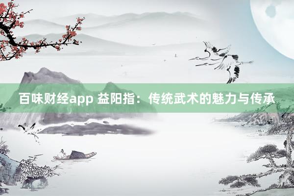 百味财经app 益阳指：传统武术的魅力与传承