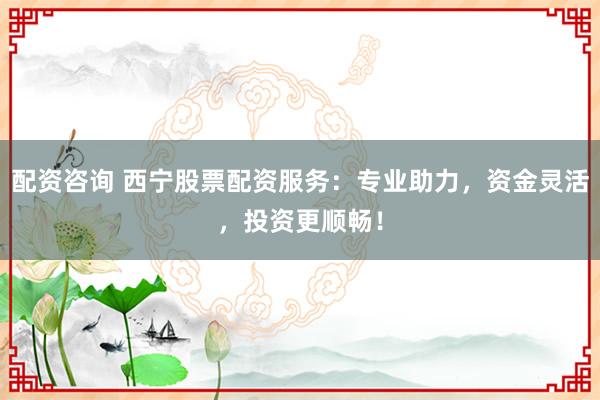 配资咨询 西宁股票配资服务：专业助力，资金灵活，投资更顺畅！