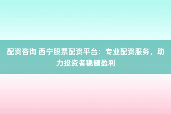 配资咨询 西宁股票配资平台：专业配资服务，助力投资者稳健盈利