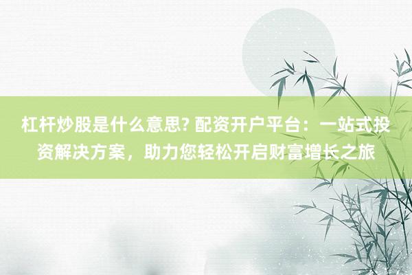 杠杆炒股是什么意思? 配资开户平台：一站式投资解决方案，助力您轻松开启财富增长之旅