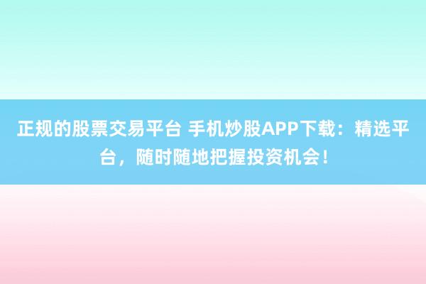 正规的股票交易平台 手机炒股APP下载：精选平台，随时随地把握投资机会！