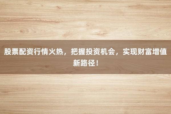 股票配资行情火热，把握投资机会，实现财富增值新路径！