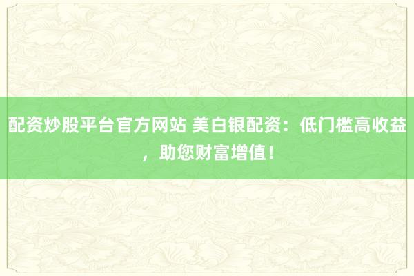 配资炒股平台官方网站 美白银配资：低门槛高收益，助您财富增值！