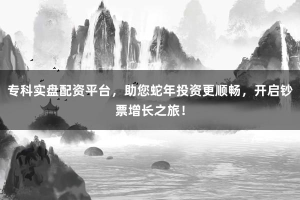 专科实盘配资平台,助您蛇年投资更顺畅,开启钞票增长之旅!
