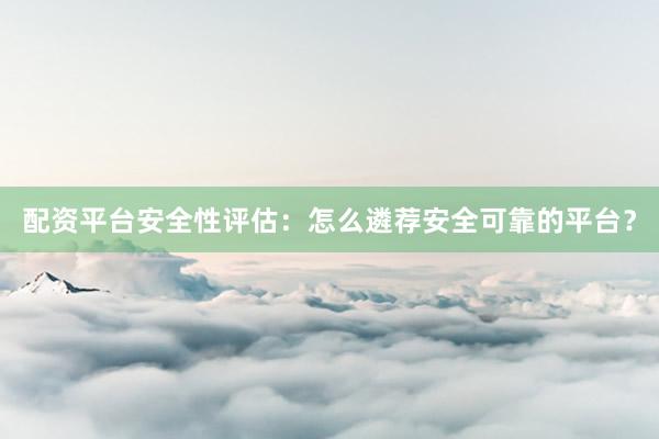 配资平台安全性评估：怎么遴荐安全可靠的平台？