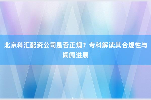 北京科汇配资公司是否正规？专科解读其合规性与阛阓进展