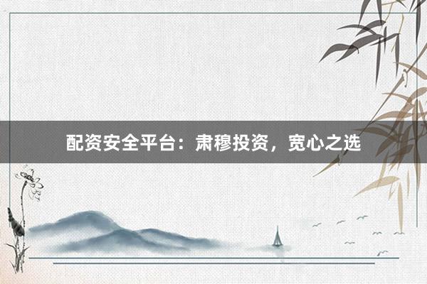 配资安全平台：肃穆投资，宽心之选