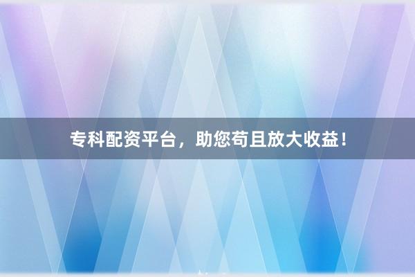 专科配资平台，助您苟且放大收益！