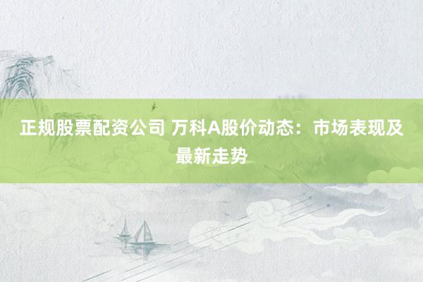 正规股票配资公司 万科A股价动态：市场表现及最新走势
