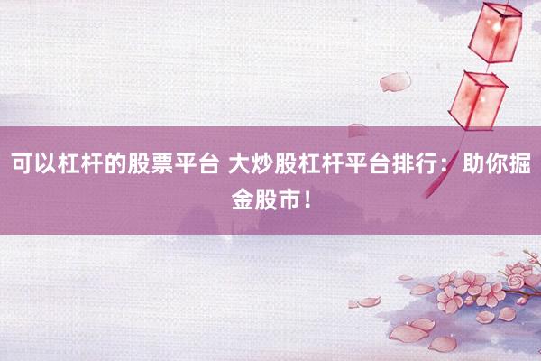 可以杠杆的股票平台 大炒股杠杆平台排行：助你掘金股市！