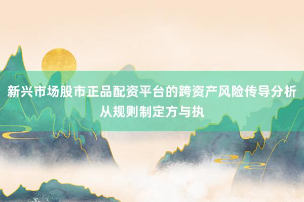 新兴市场股市正品配资平台的跨资产风险传导分析从规则制定方与执