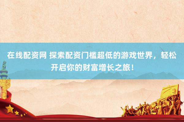 在线配资网 探索配资门槛超低的游戏世界，轻松开启你的财富增长之旅！