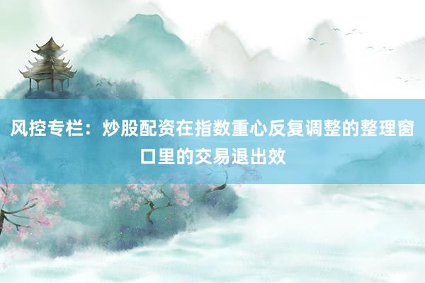 风控专栏：炒股配资在指数重心反复调整的整理窗口里的交易退出效
