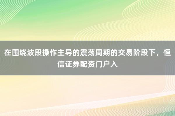 在围绕波段操作主导的震荡周期的交易阶段下，恒信证券配资门户入