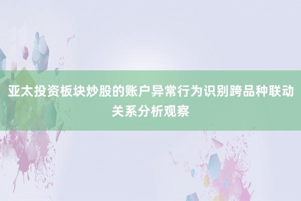 亚太投资板块炒股的账户异常行为识别跨品种联动关系分析观察
