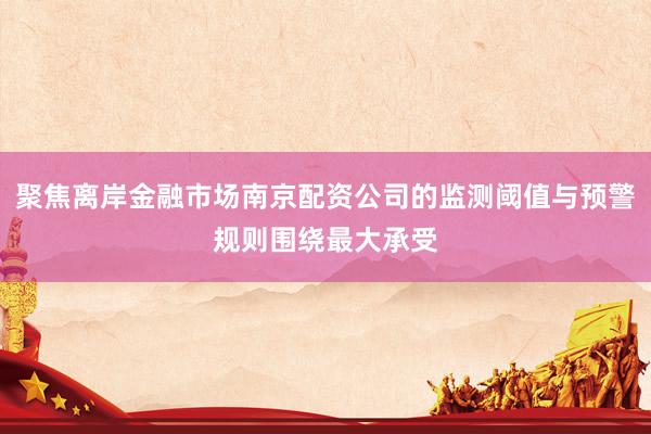 聚焦离岸金融市场南京配资公司的监测阈值与预警规则围绕最大承受