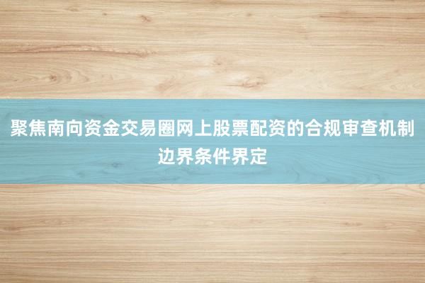聚焦南向资金交易圈网上股票配资的合规审查机制边界条件界定