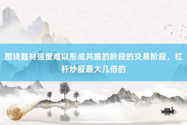 围绕题材强度难以形成共振的阶段的交易阶段，杠杆炒股最大几倍的